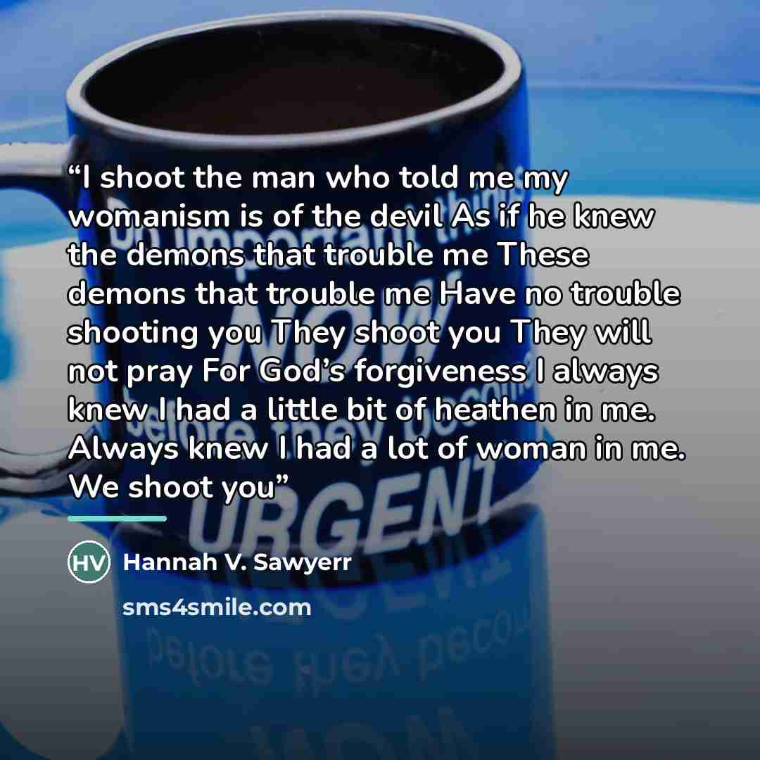 “I shoot the man who told me my womanism is of the devil As if he knew the demons that trouble me These demons that trouble me Have no trouble shooting you They shoot you They will not pray For God’s forgiveness I always knew I had a little bit of heathen in me. Always knew I had a lot of woman in…” quote by Hannah V. Sawyerr