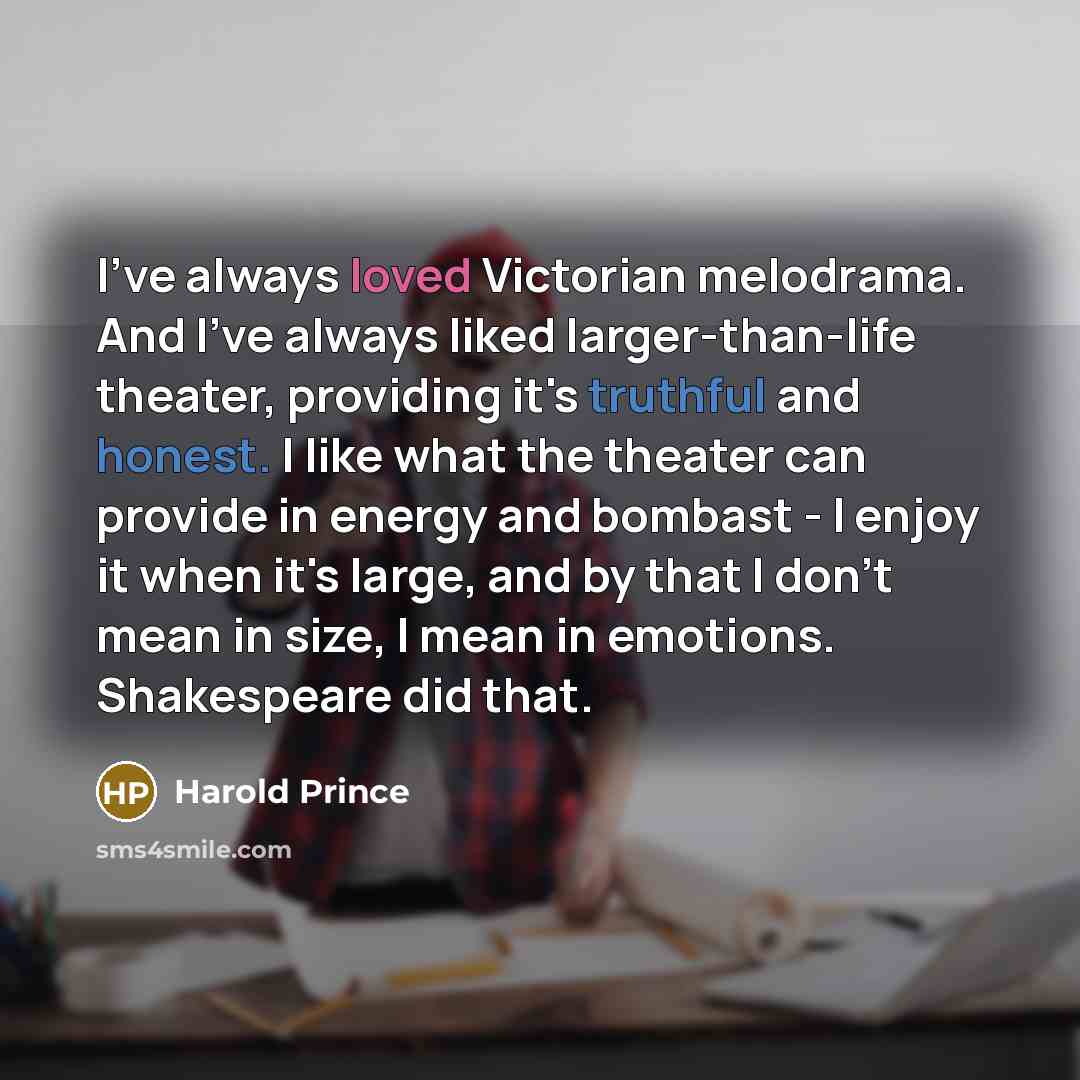 “I've always loved Victorian melodrama. And I've always liked larger-than-life theater, providing it's truthful and honest. I like what the theater can provide in energy and bombast - I enjoy it when it's large, and by that I don't mean in size, I mean in emotions. Shakespeare did that.” quote by Harold Prince