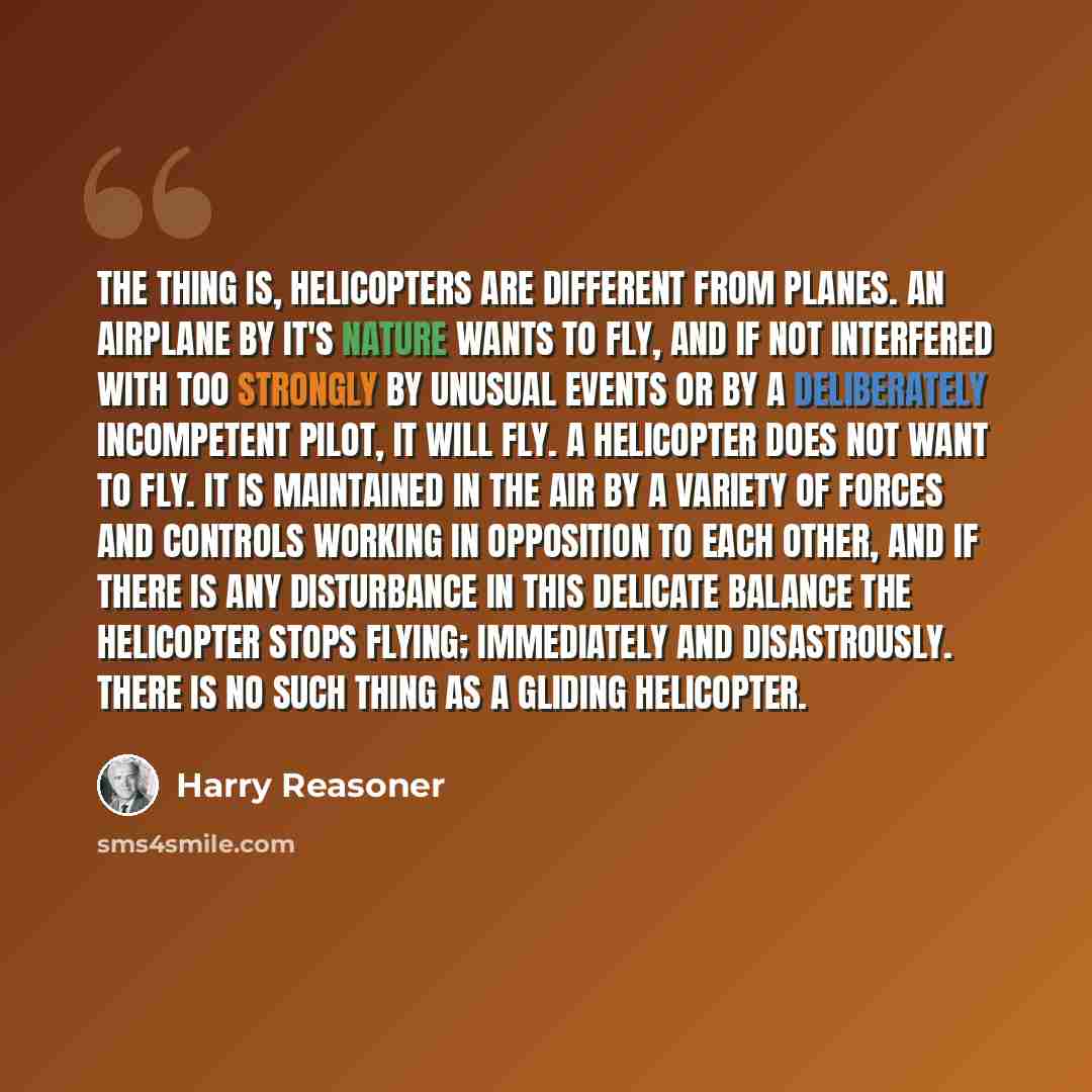 “The thing is, helicopters are different from planes. An airplane by it's nature wants to fly, and if not interfered with too strongly by unusual events or by a deliberately incompetent pilot, it will fly. A helicopter does not want to fly. It is maintained in the air by a variety of forces and…” quote by Harry Reasoner