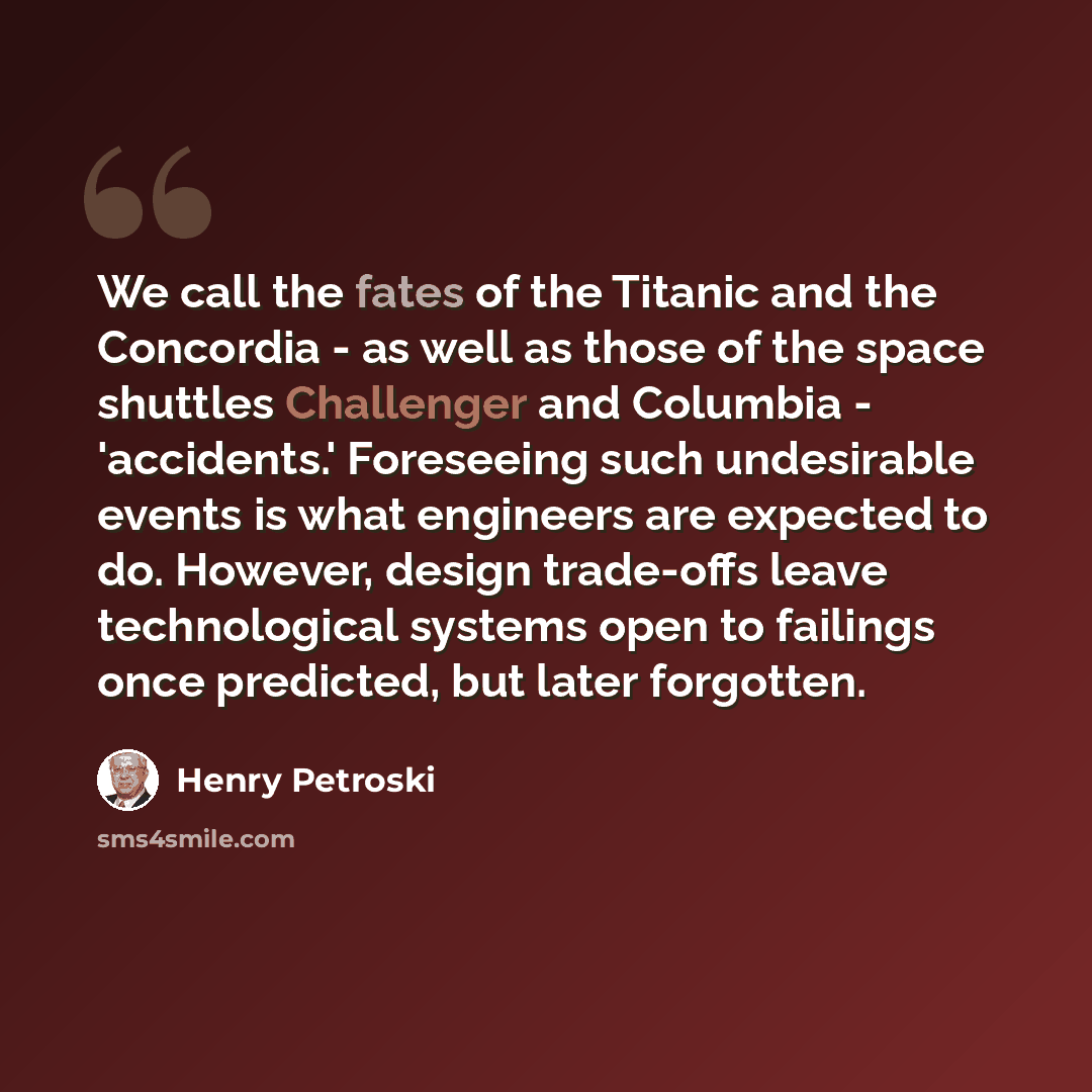 “We call the fates of the Titanic and the Concordia - as well as those of the space shuttles Challenger and Columbia - 'accidents.' Foreseeing such undesirable events is what engineers are expected to do. However, design trade-offs leave technological systems open to failings once predicted, but…” quote by Henry Petroski