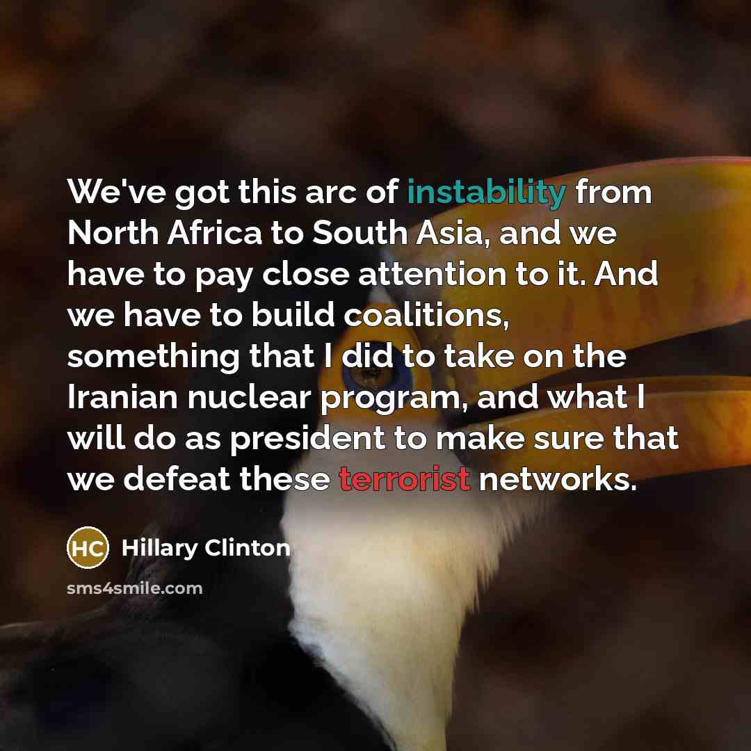 “We've got this arc of instability from North Africa to South Asia, and we have to pay close attention to it. And we have to build coalitions, something that I did to take on the Iranian nuclear program, and what I will do as president to make sure that we defeat these terrorist networks.” quote by Hillary Clinton