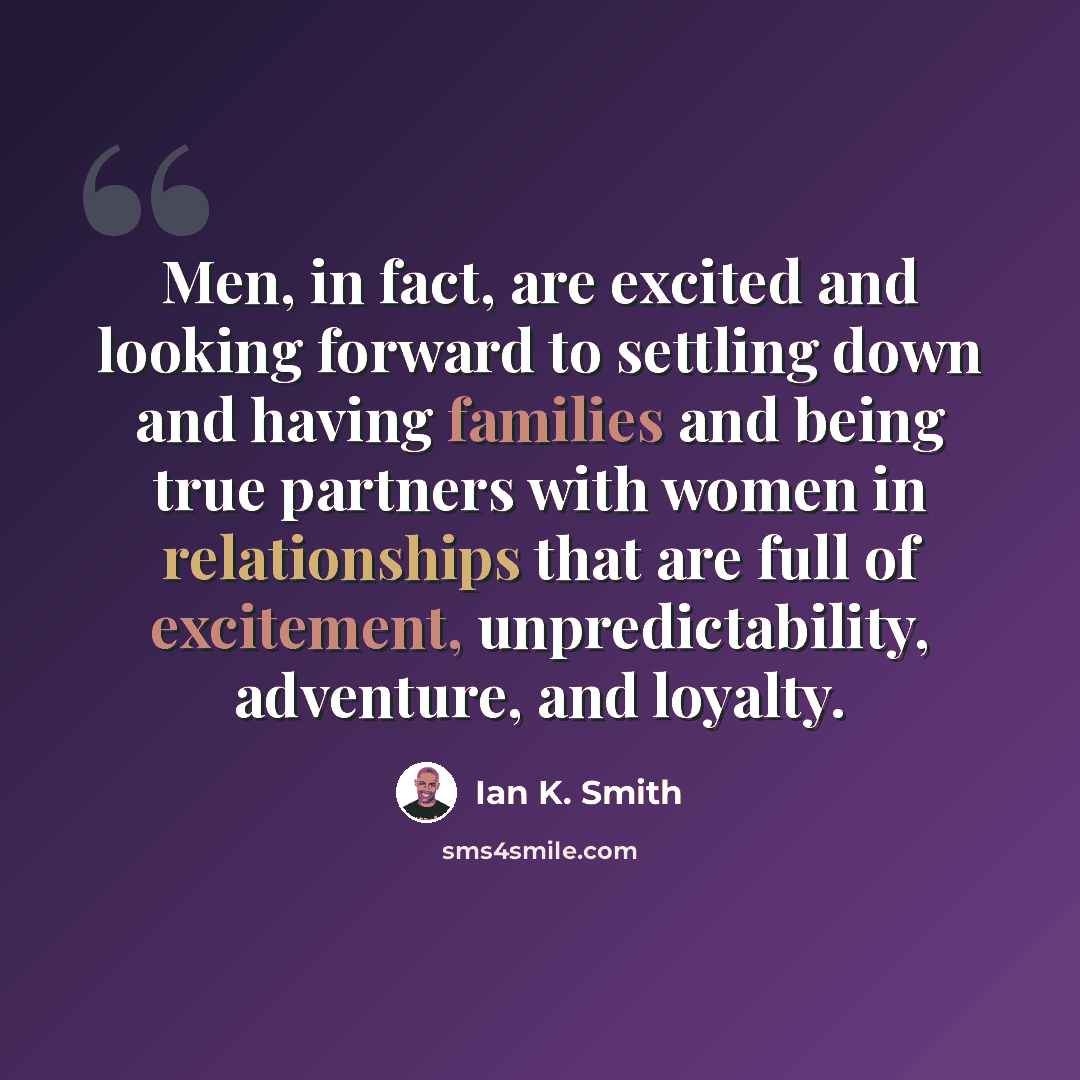 “Men, in fact, are excited and looking forward to settling down and having families and being true partners with women in relationships that are full of excitement, unpredictability, adventure, and loyalty.” quote by Ian K. Smith