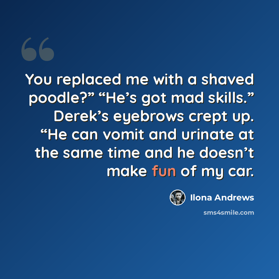 “You replaced me with a shaved poodle?” “He’s got mad skills.” Derek’s eyebrows crept up. “He can vomit and urinate at the same time and he doesn’t make fun of my car.” quote by Ilona Andrews