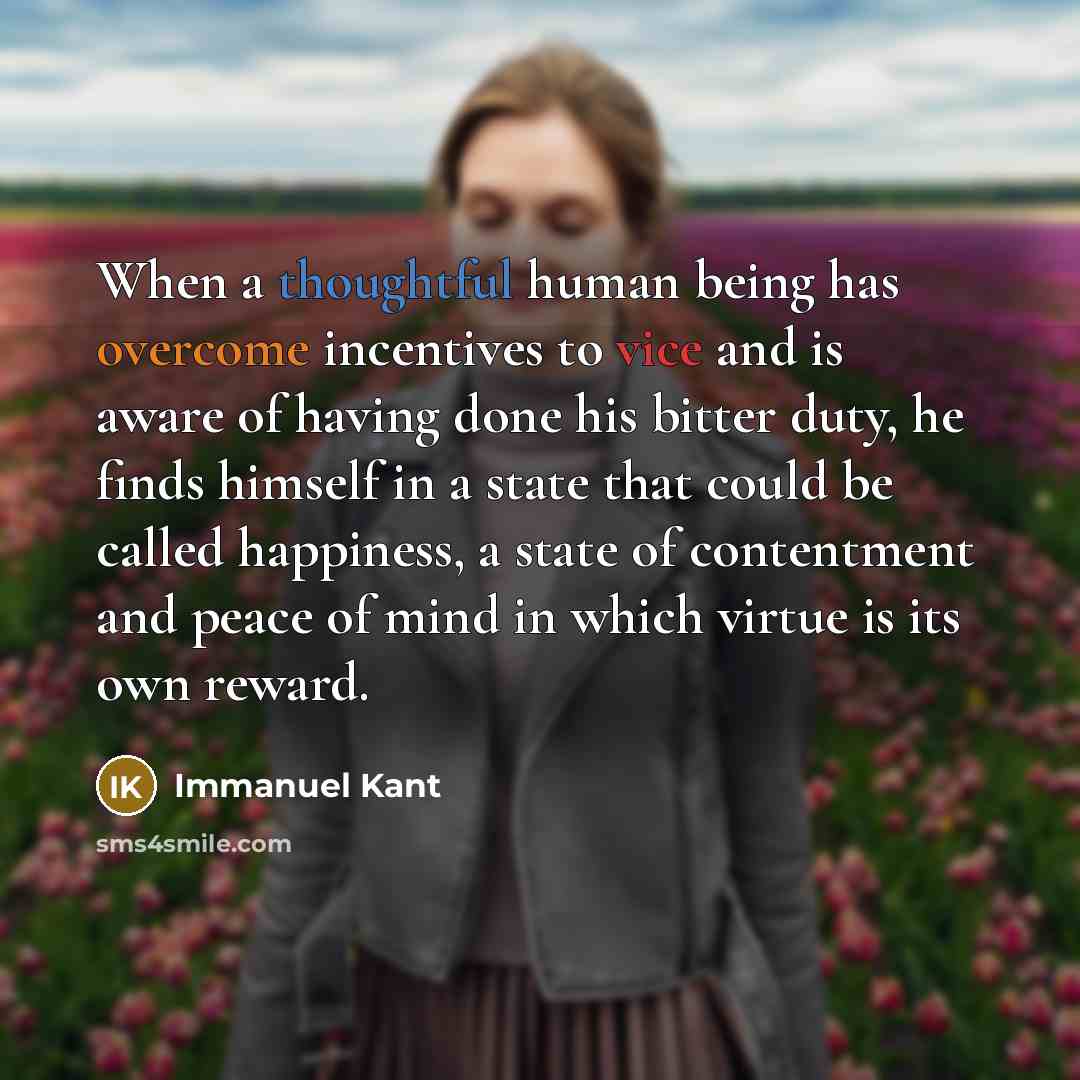 “When a thoughtful human being has overcome incentives to vice and is aware of having done his bitter duty, he finds himself in a state that could be called happiness, a state of contentment and peace of mind in which virtue is its own reward.” quote by Immanuel Kant