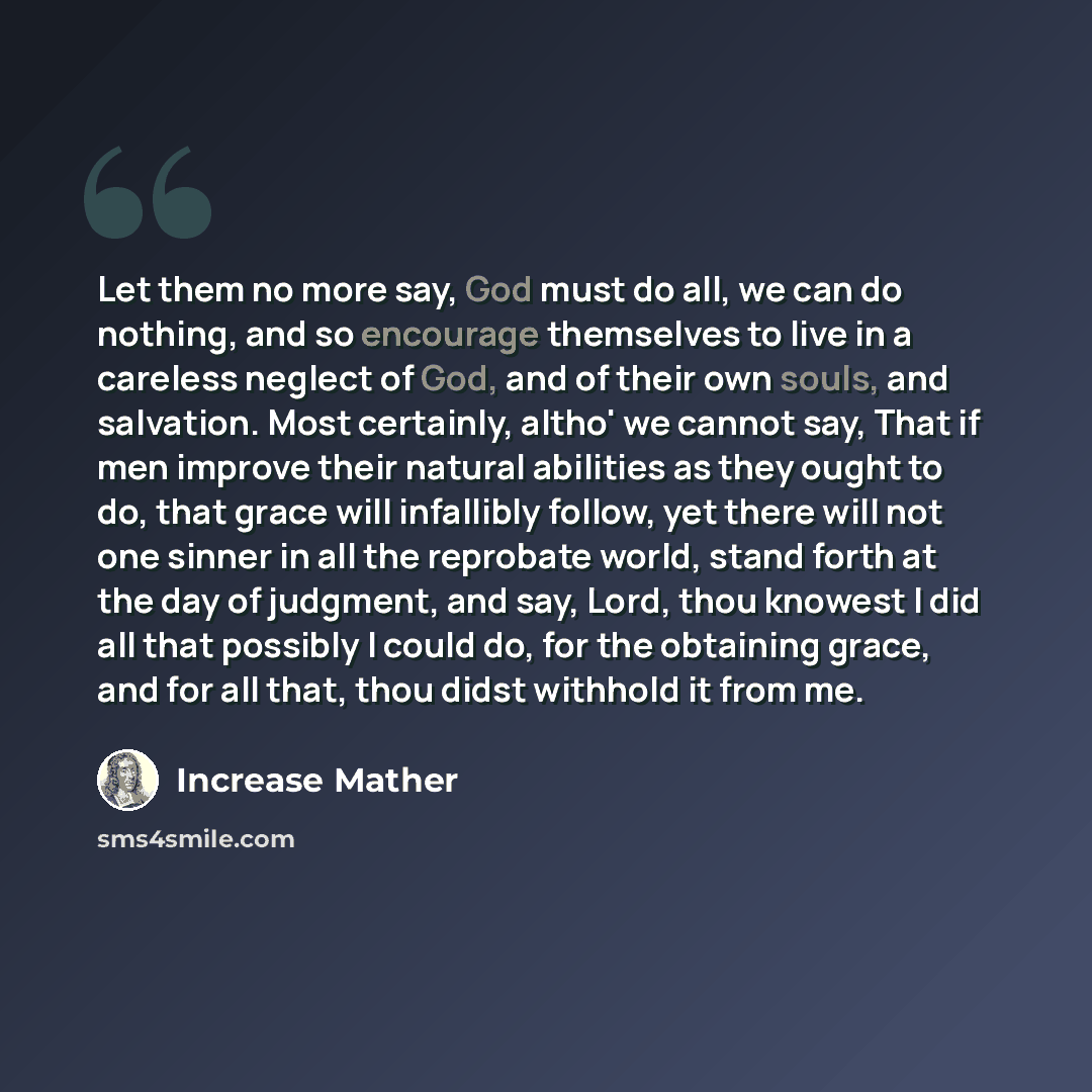 “Let them no more say, God must do all, we can do nothing, and so encourage themselves to live in a careless neglect of God, and of their own souls, and salvation. Most certainly, altho' we cannot say, That if men improve their natural abilities as they ought to do, that grace will infallibly…” quote by Increase Mather