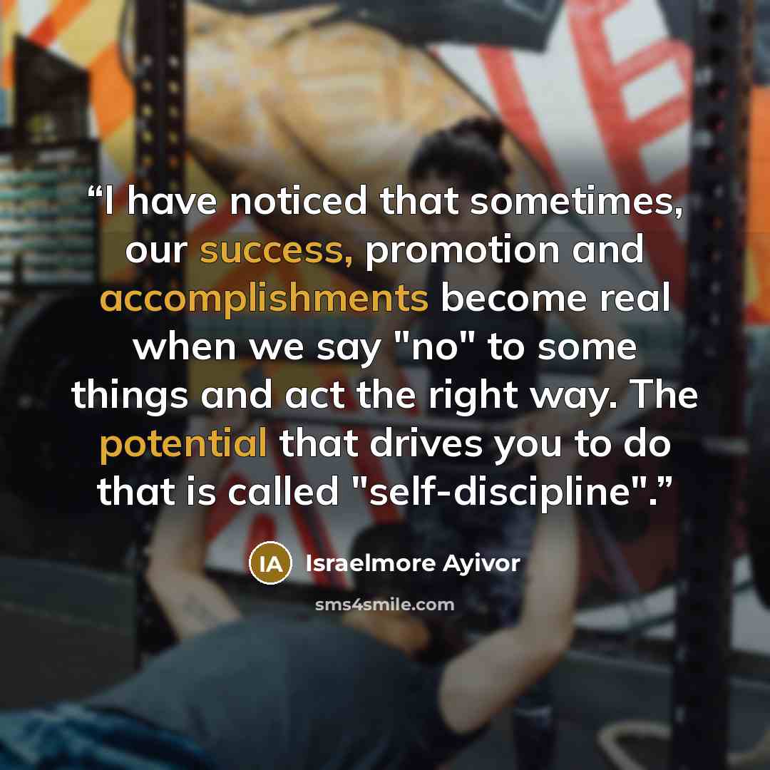 “I have noticed that sometimes, our success, promotion and accomplishments become real when we say "no" to some things and act the right way. The potential that drives you to do that is called "self-discipline".” quote by Israelmore Ayivor