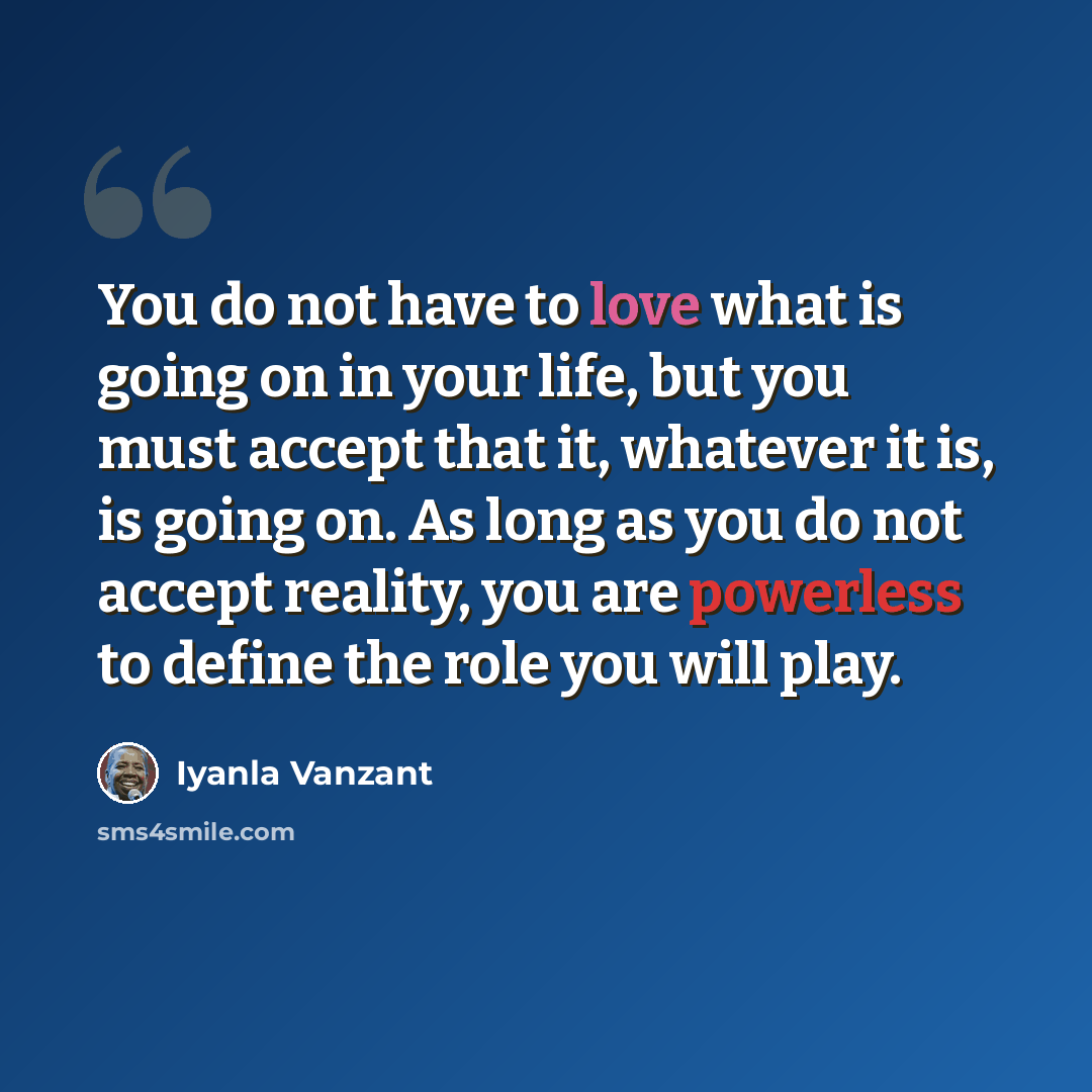 “You do not have to love what is going on in your life, but you must accept that it, whatever it is, is going on. As long as you do not accept reality, you are powerless to define the role you will play.” quote by Iyanla Vanzant