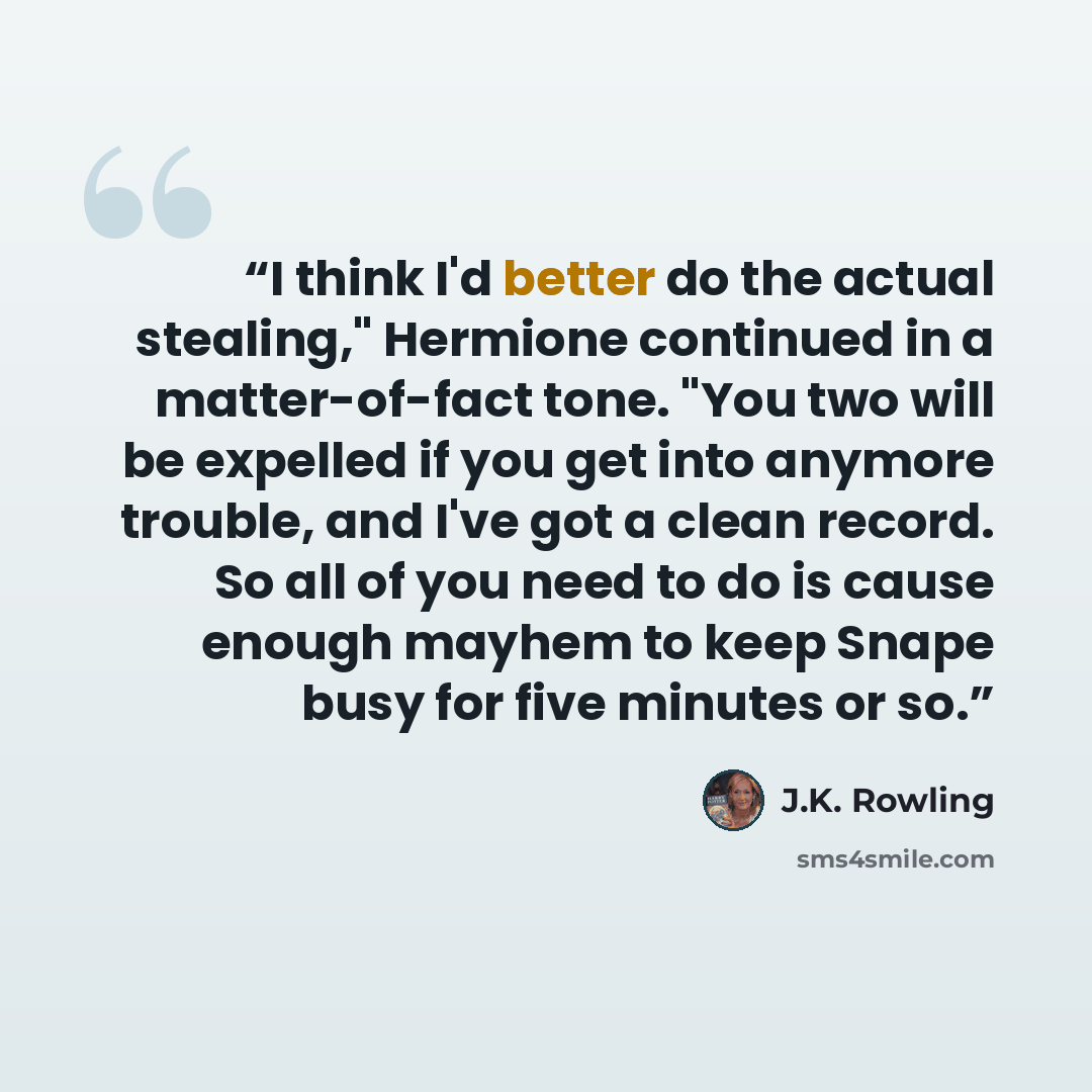 “I think I'd better do the actual stealing," Hermione continued in a matter-of-fact tone. "You two will be expelled if you get into anymore trouble, and I've got a clean record. So all of you need to do is cause enough mayhem to keep Snape busy for five minutes or so.” quote by J.K. Rowling