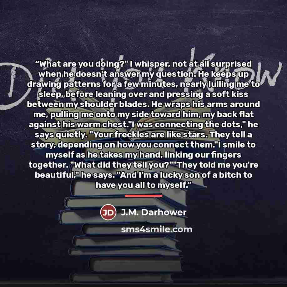 “What are you doing?" I whisper, not at all surprised when he doesn't answer my question. He keeps up drawing patterns for a few minutes, nearly lulling me to sleep, before leaning over and pressing a soft kiss between my shoulder blades. He wraps his arms around me, pulling me onto my side toward…” quote by J.M. Darhower