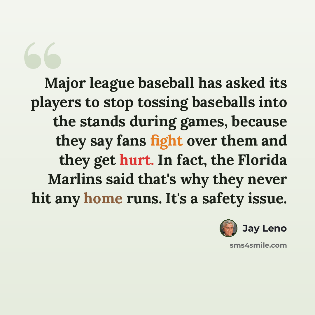 “Major league baseball has asked its players to stop tossing baseballs into the stands during games, because they say fans fight over them and they get hurt. In fact, the Florida Marlins said that's why they never hit any home runs. It's a safety issue.” quote by Jay Leno