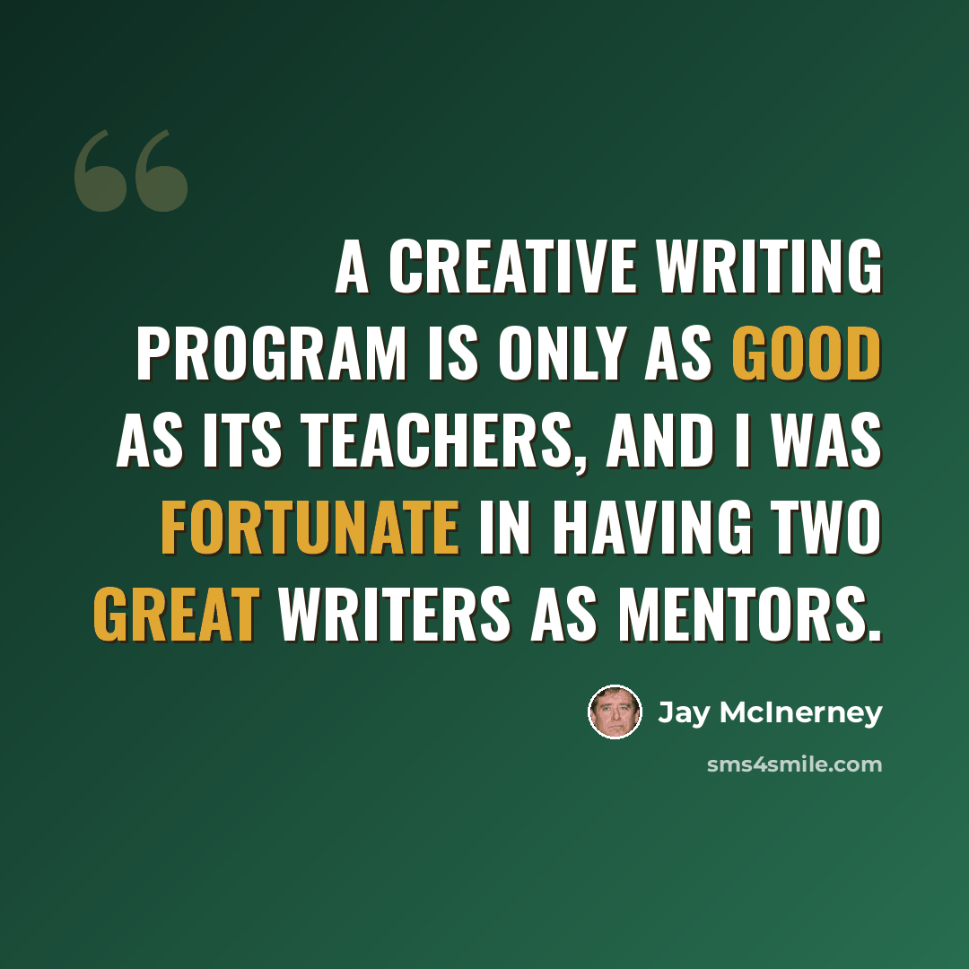 “A creative writing program is only as good as its teachers, and I was fortunate in having two great writers as mentors.” quote by Jay McInerney