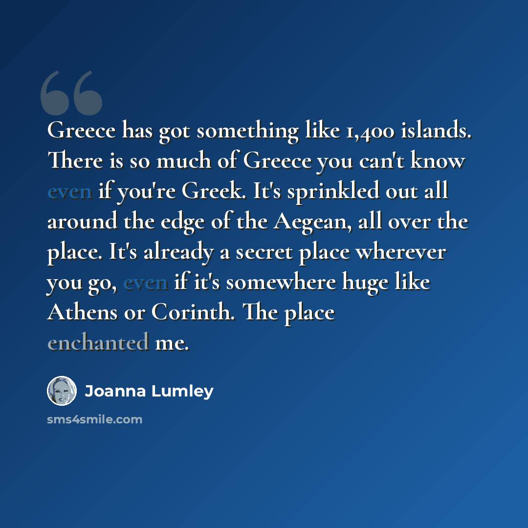 “Greece has got something like 1,400 islands. There is so much of Greece you can't know even if you're Greek. It's sprinkled out all around the edge of the Aegean, all over the place. It's already a secret place wherever you go, even if it's somewhere huge like Athens or Corinth. The place…” quote by Joanna Lumley