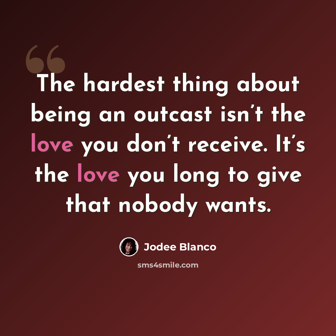 “The hardest thing about being an outcast isn’t the love you don’t receive. It’s the love you long to give that nobody wants.” quote by Jodee Blanco