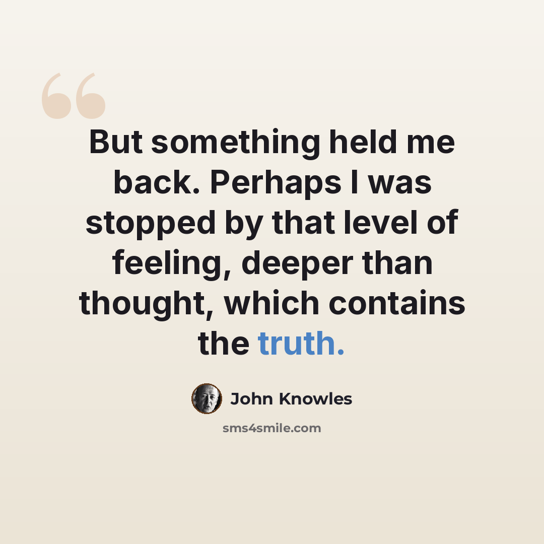 “But something held me back. Perhaps I was stopped by that level of feeling, deeper than thought, which contains the truth.” quote by John Knowles