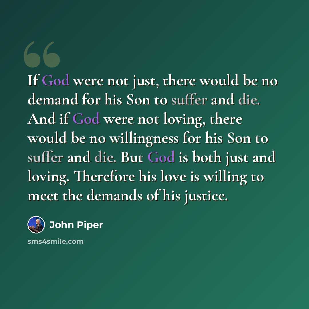 “If God were not just, there would be no demand for his Son to suffer and die. And if God were not loving, there would be no willingness for his Son to suffer and die. But God is both just and loving. Therefore his love is willing to meet the demands of his justice.” quote by John Piper