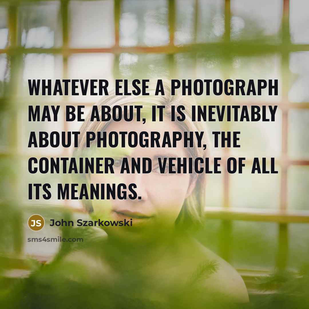 “Whatever else a photograph may be about, it is inevitably about photography, the container and vehicle of all its meanings.” quote by John Szarkowski