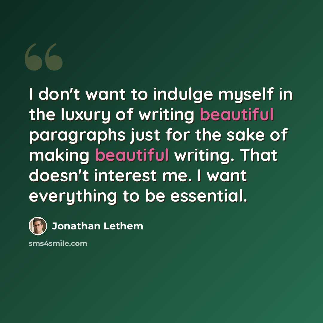 “I don't want to indulge myself in the luxury of writing beautiful paragraphs just for the sake of making beautiful writing. That doesn't interest me. I want everything to be essential.” quote by Jonathan Lethem