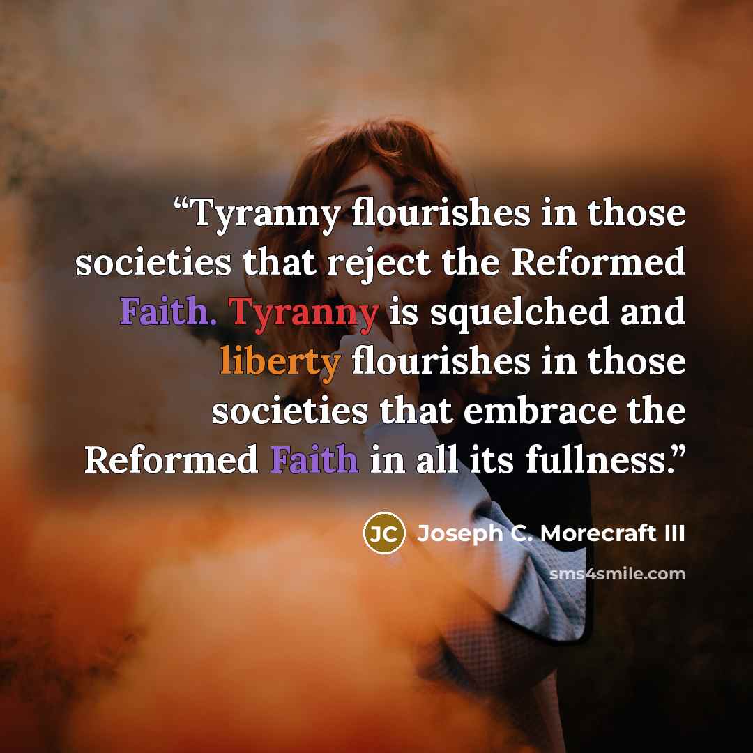 “Tyranny flourishes in those societies that reject the Reformed Faith. Tyranny is squelched and liberty flourishes in those societies that embrace the Reformed Faith in all its fullness.” quote by Joseph C. Morecraft III