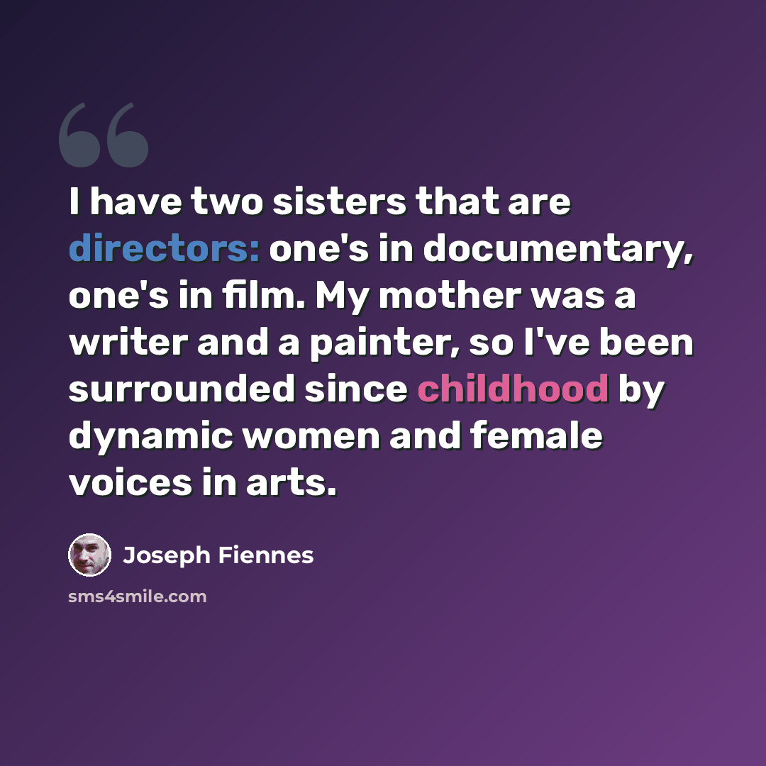 “I have two sisters that are directors: one's in documentary, one's in film. My mother was a writer and a painter, so I've been surrounded since childhood by dynamic women and female voices in arts.” quote by Joseph Fiennes