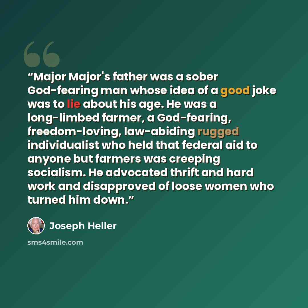 “Major Major's father was a sober God-fearing man whose idea of a good joke was to lie about his age. He was a long-limbed farmer, a God-fearing, freedom-loving, law-abiding rugged individualist who held that federal aid to anyone but farmers was creeping socialism. He advocated thrift and hard…” quote by Joseph Heller