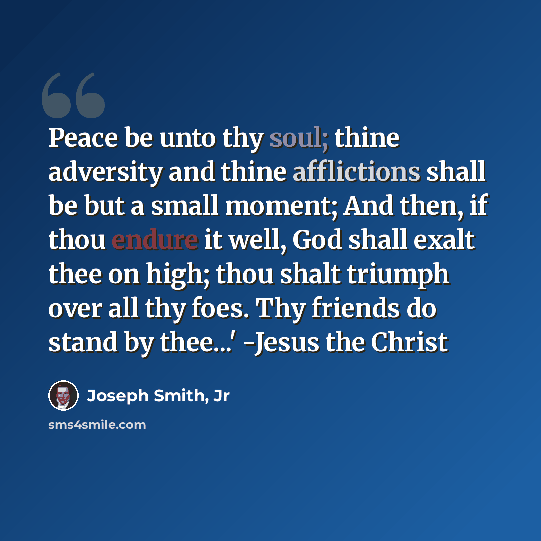 “Peace be unto thy soul; thine adversity and thine afflictions shall be but a small moment; And then, if thou endure it well, God shall exalt thee on high; thou shalt triumph over all thy foes. Thy friends do stand by thee...' -Jesus the Christ” quote by Joseph Smith, Jr