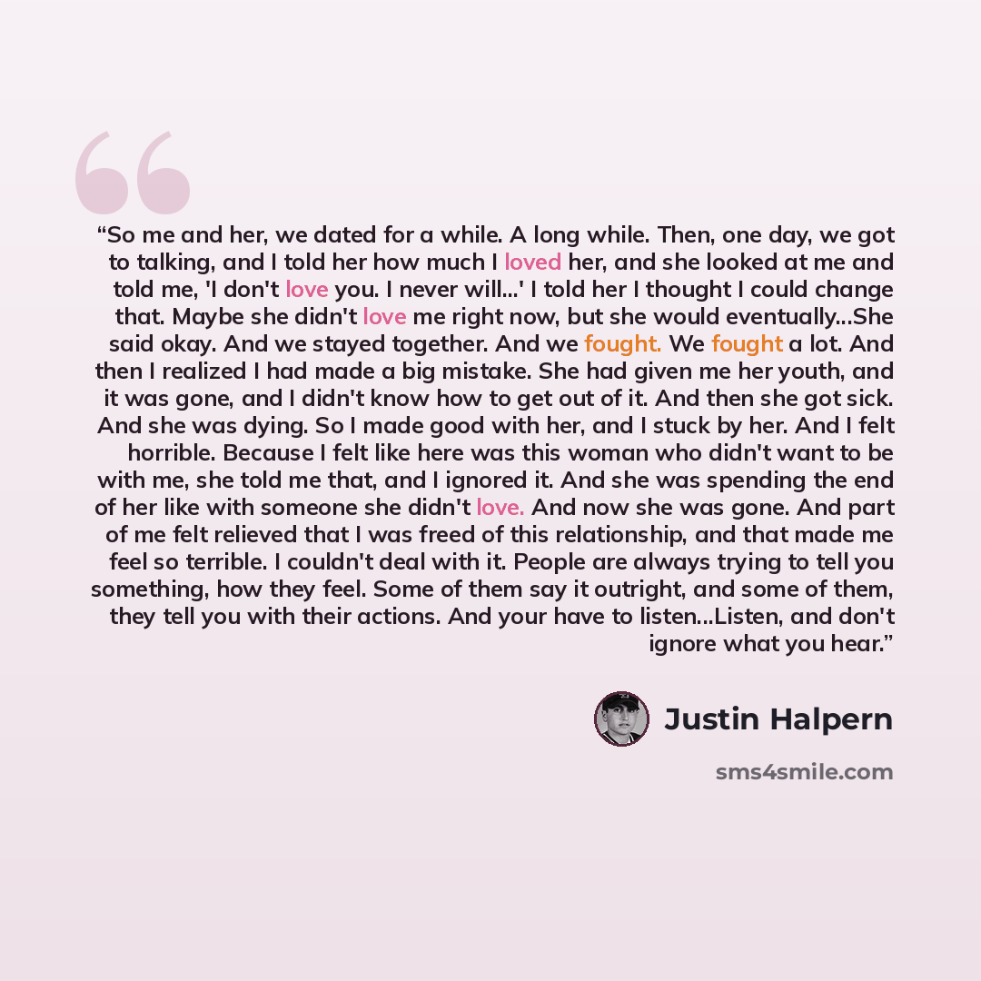 “So me and her, we dated for a while. A long while. Then, one day, we got to talking, and I told her how much I loved her, and she looked at me and told me, 'I don't love you. I never will...' I told her I thought I could change that. Maybe she didn't love me right now, but she would…” quote by Justin Halpern