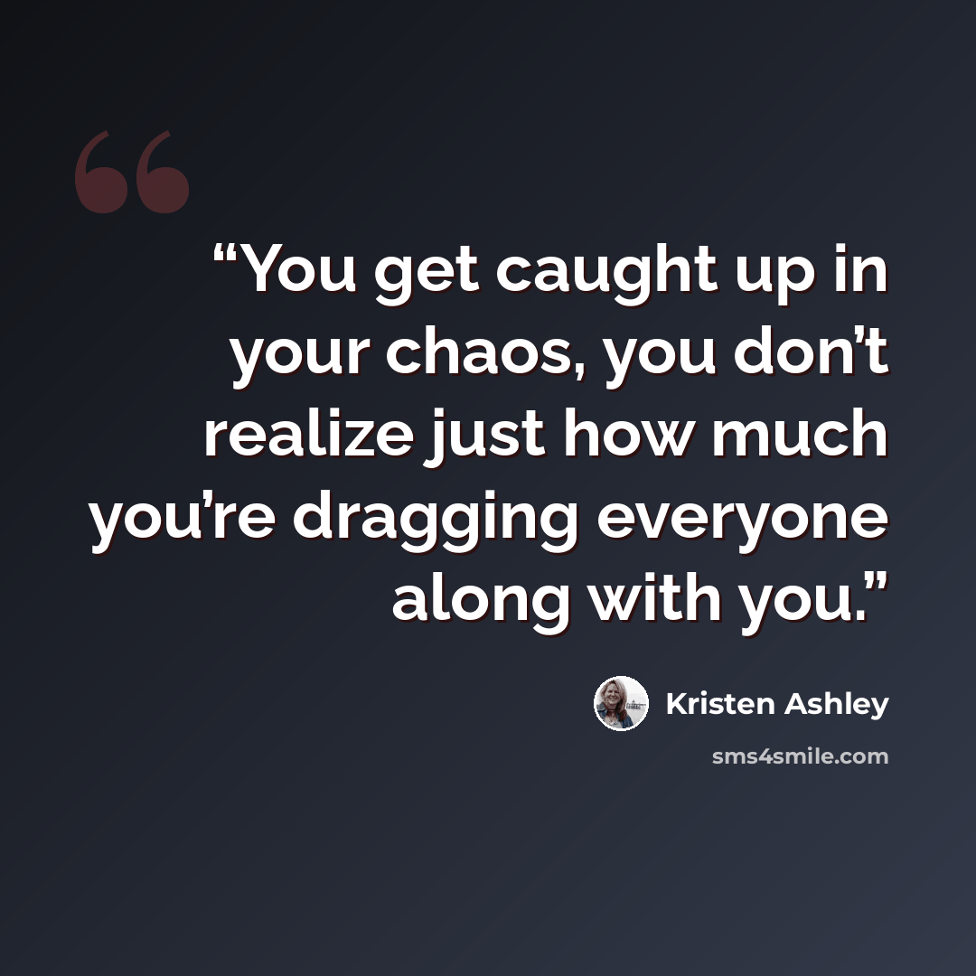 “You get caught up in your chaos, you don’t realize just how much you’re dragging everyone along with you.” quote by Kristen Ashley