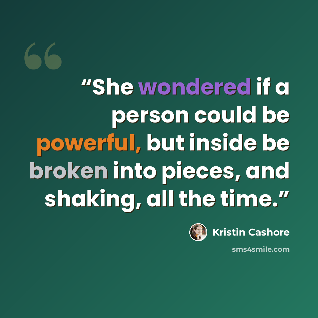 “She wondered if a person could be powerful, but inside be broken into pieces, and shaking, all the time.” quote by Kristin Cashore
