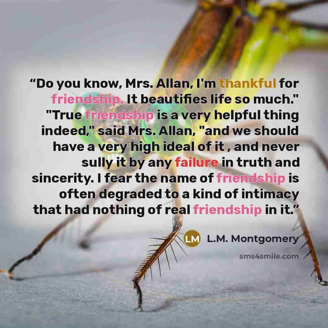 “Do you know, Mrs. Allan, I'm thankful for friendship. It beautifies life so much." "True friendship is a very helpful thing indeed," said Mrs. Allan, "and we should have a very high ideal of it , and never sully it by any failure in truth and sincerity. I fear the name of friendship is often…” quote by L.M. Montgomery