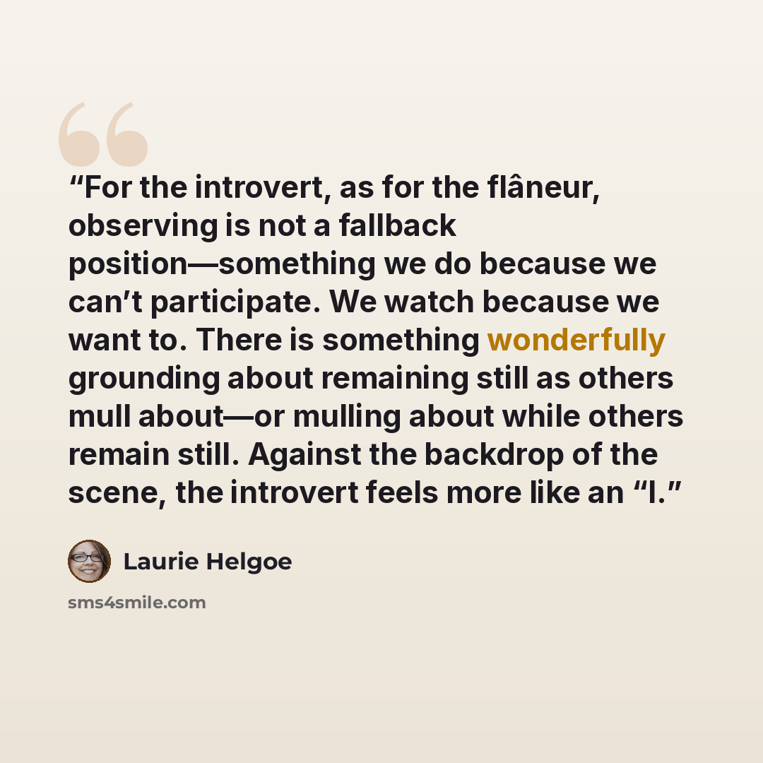 “For the introvert, as for the flâneur, observing is not a fallback position—something we do because we can’t participate. We watch because we want to. There is something wonderfully grounding about remaining still as others mull about—or mulling about while others remain still. Against the…” quote by Laurie Helgoe