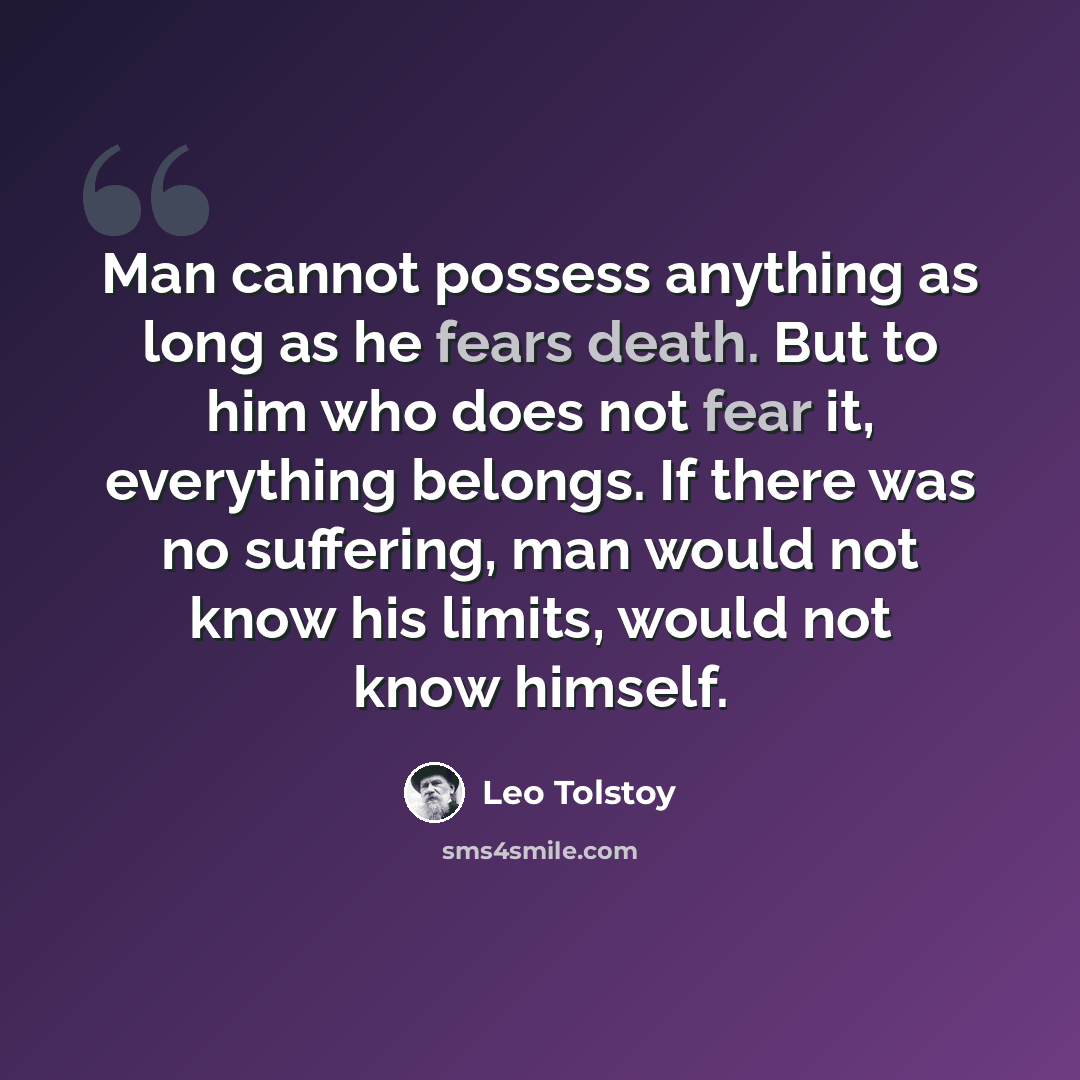 “Man cannot possess anything as long as he fears death. But to him who does not fear it, everything belongs. If there was no suffering, man would not know his limits, would not know himself.” quote by Leo Tolstoy