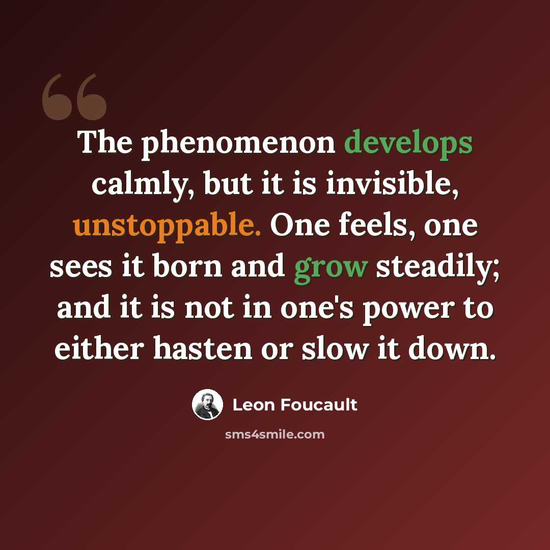 “The phenomenon develops calmly, but it is invisible, unstoppable. One feels, one sees it born and grow steadily; and it is not in one's power to either hasten or slow it down.” quote by Leon Foucault