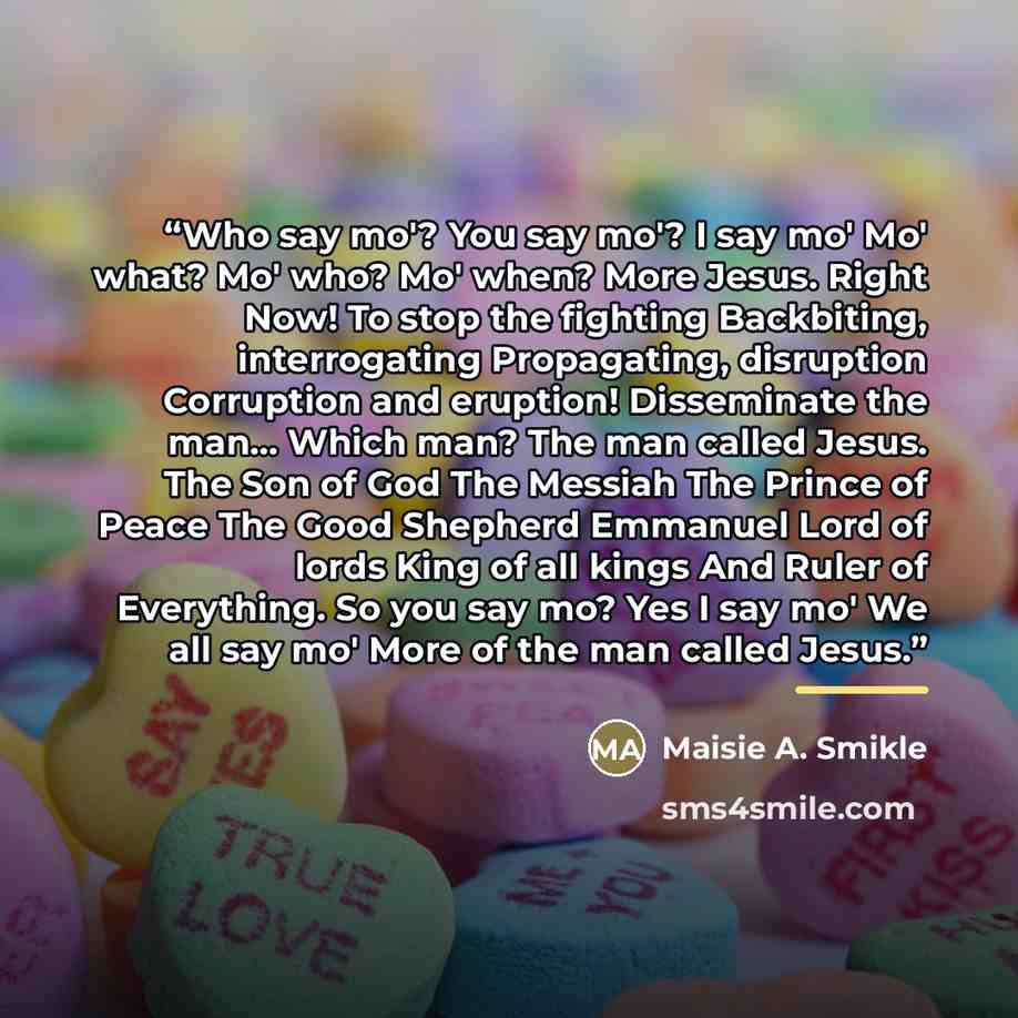 “Who say mo'? You say mo'? I say mo' Mo' what? Mo' who? Mo' when? More Jesus. Right Now! To stop the fighting Backbiting, interrogating Propagating, disruption Corruption and eruption! Disseminate the man... Which man? The man called Jesus. The Son of God The Messiah The Prince of Peace The Good…” quote by Maisie A. Smikle