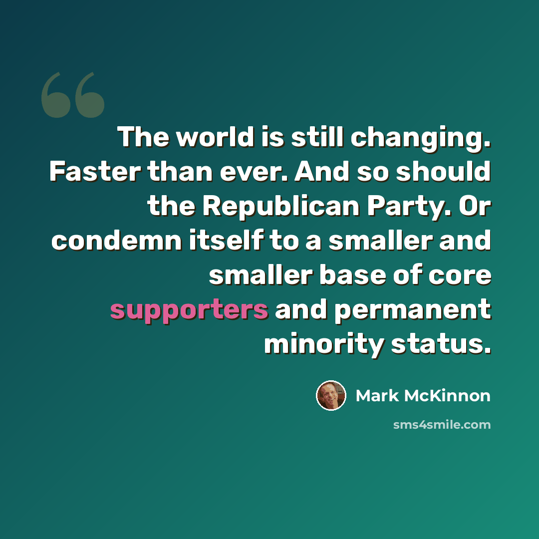 “The world is still changing. Faster than ever. And so should the Republican Party. Or condemn itself to a smaller and smaller base of core supporters and permanent minority status.” quote by Mark McKinnon
