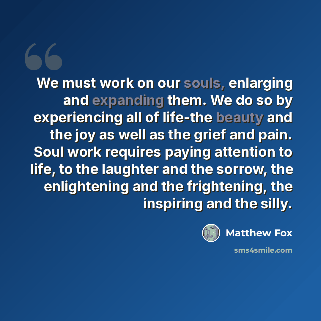 “We must work on our souls, enlarging and expanding them. We do so by experiencing all of life-the beauty and the joy as well as the grief and pain. Soul work requires paying attention to life, to the laughter and the sorrow, the enlightening and the frightening, the inspiring and the silly.” quote by Matthew Fox
