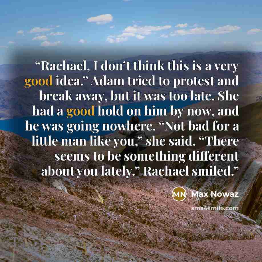 “Rachael, I don’t think this is a very good idea.” Adam tried to protest and break away, but it was too late. She had a good hold on him by now, and he was going nowhere. “Not bad for a little man like you,” she said. “There seems to be something different about you lately.” Rachael smiled.” quote by Max Nowaz
