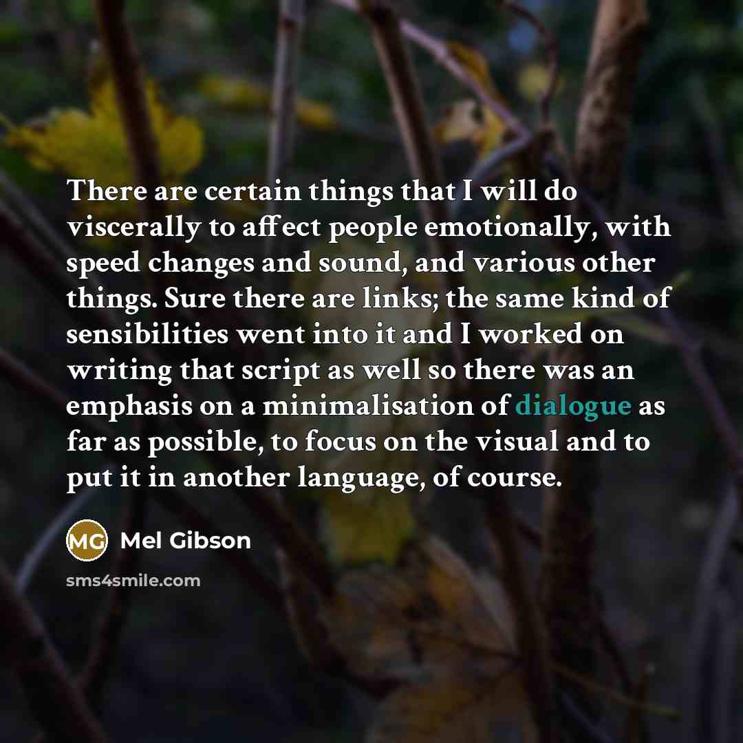 “There are certain things that I will do viscerally to affect people emotionally, with speed changes and sound, and various other things. Sure there are links; the same kind of sensibilities went into it and I worked on writing that script as well so there was an emphasis on a minimalisation of…” quote by Mel Gibson