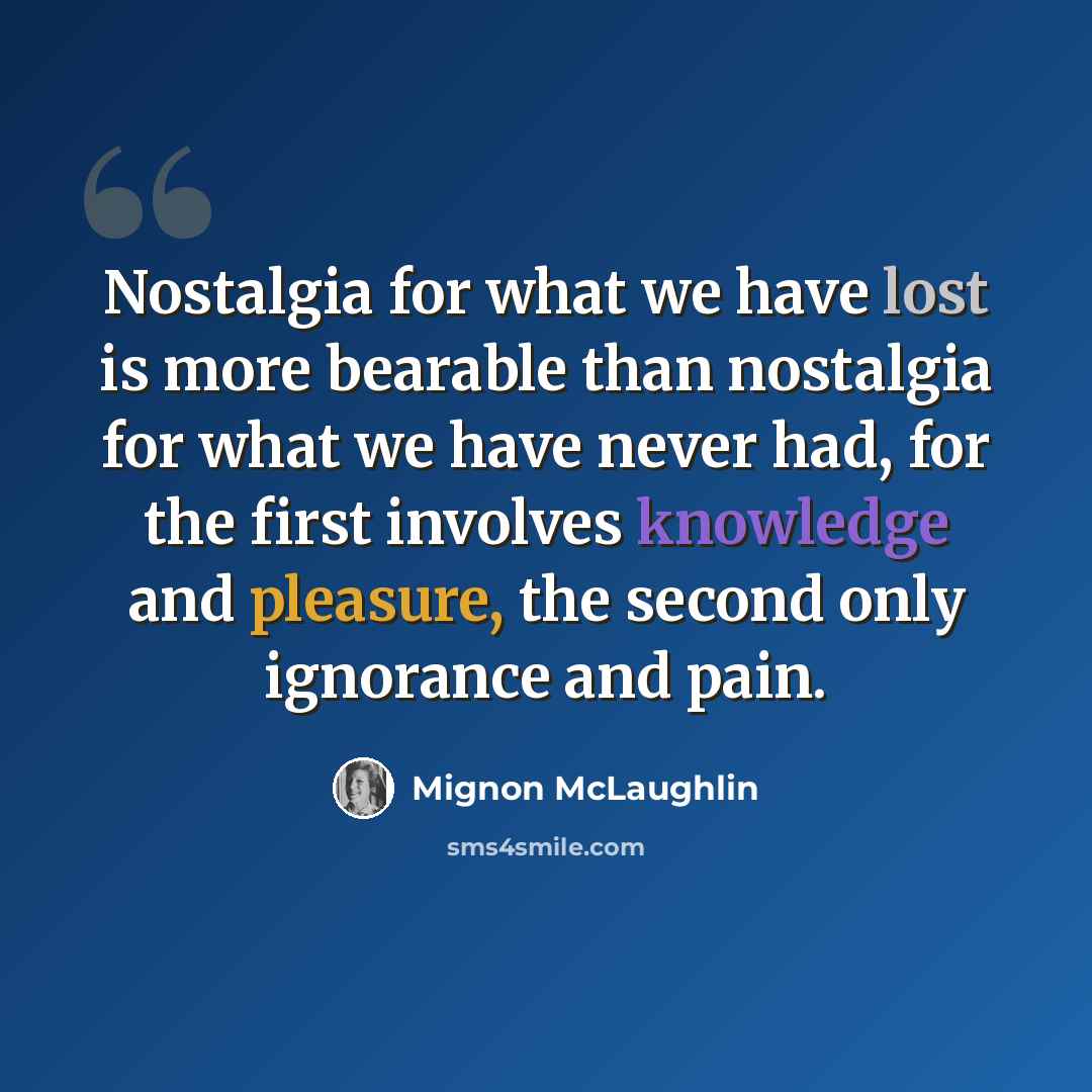 “Nostalgia for what we have lost is more bearable than nostalgia for what we have never had, for the first involves knowledge and pleasure, the second only ignorance and pain.” quote by Mignon McLaughlin