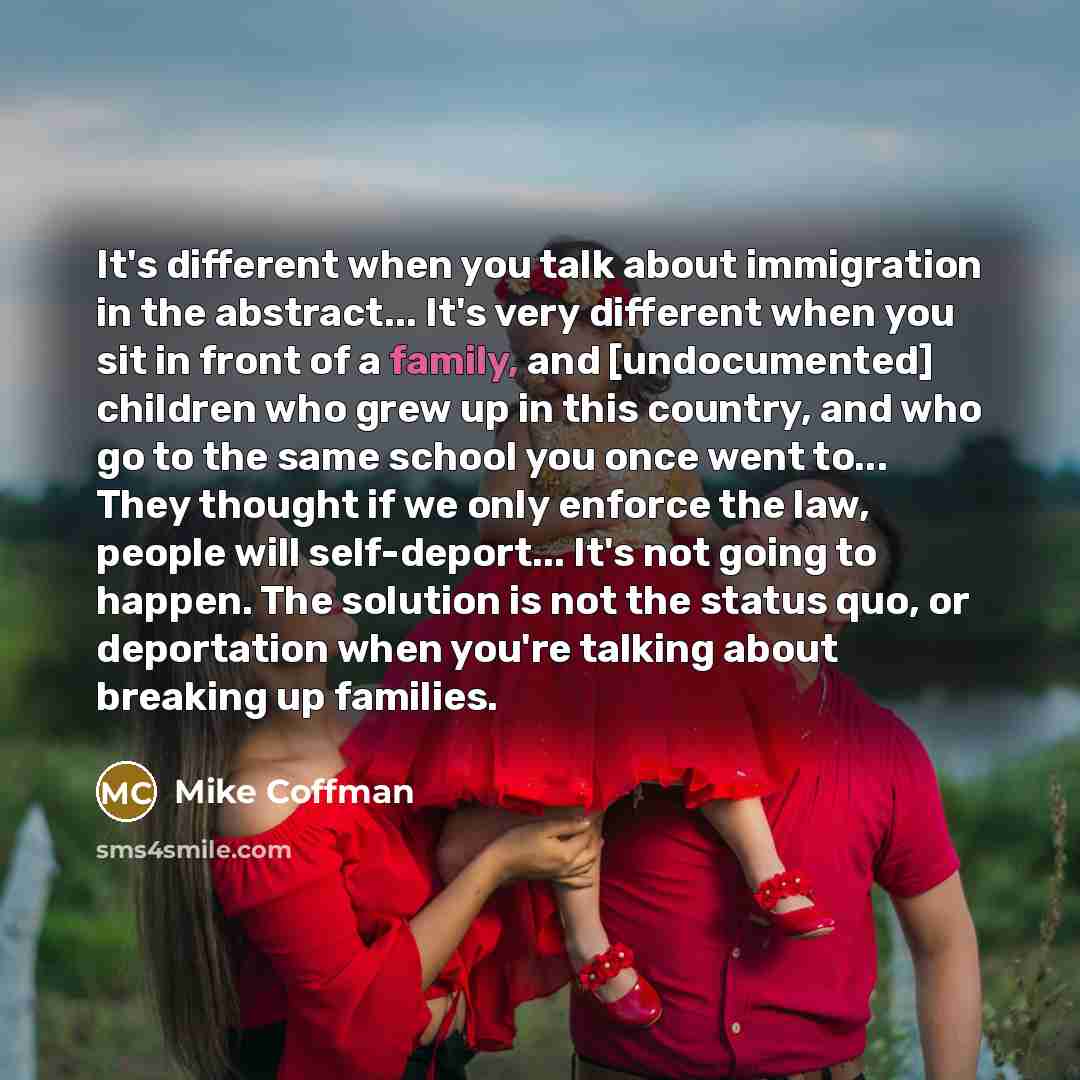 “It's different when you talk about immigration in the abstract... It's very different when you sit in front of a family, and [undocumented] children who grew up in this country, and who go to the same school you once went to... They thought if we only enforce the law, people will self-deport…” quote by Mike Coffman