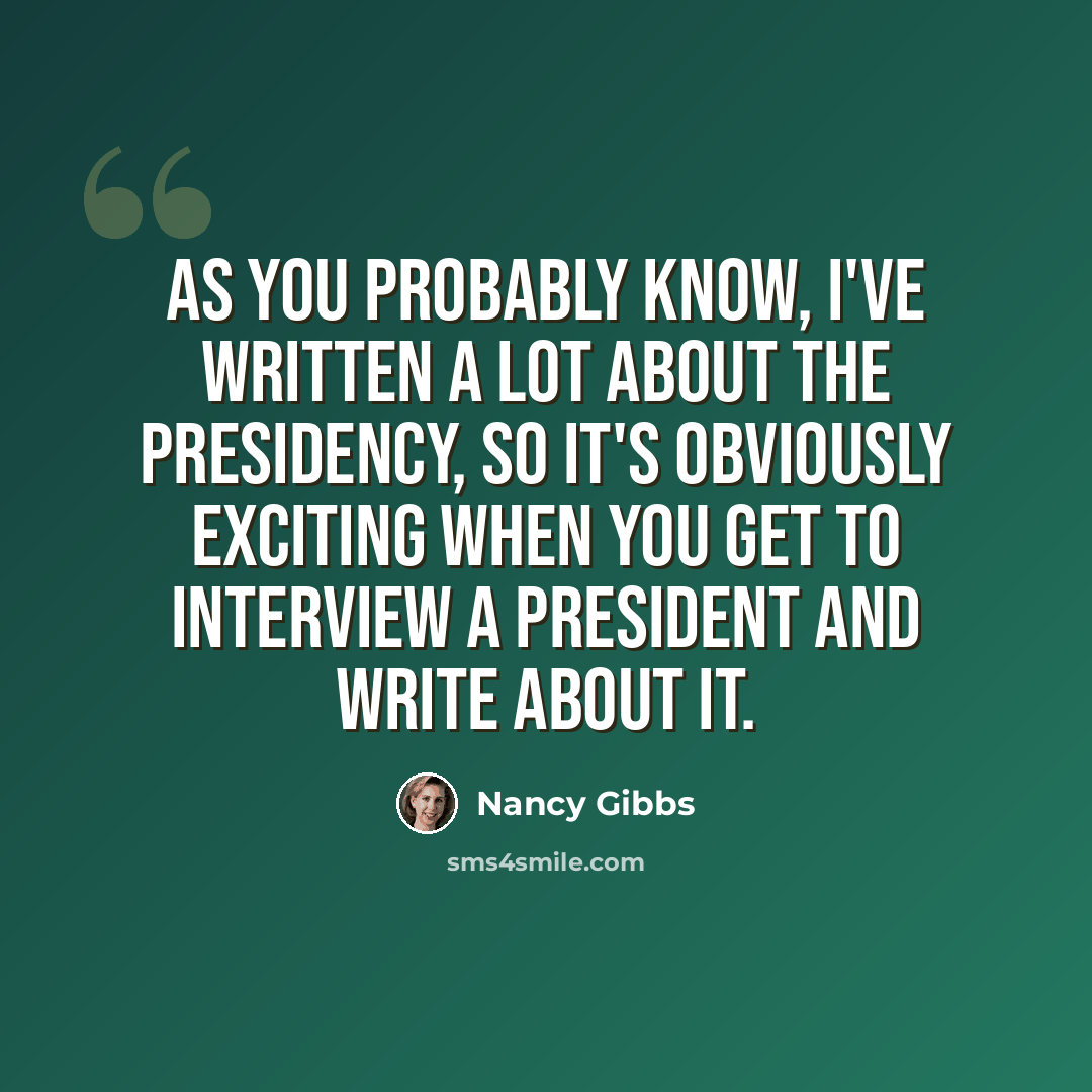 “As you probably know, I've written a lot about the presidency, so it's obviously exciting when you get to interview a president and write about it.” quote by Nancy Gibbs