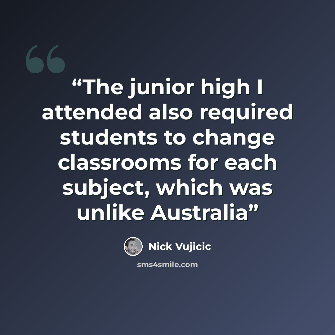 “The junior high I attended also required students to change classrooms for each subject, which was unlike Australia” quote by Nick Vujicic