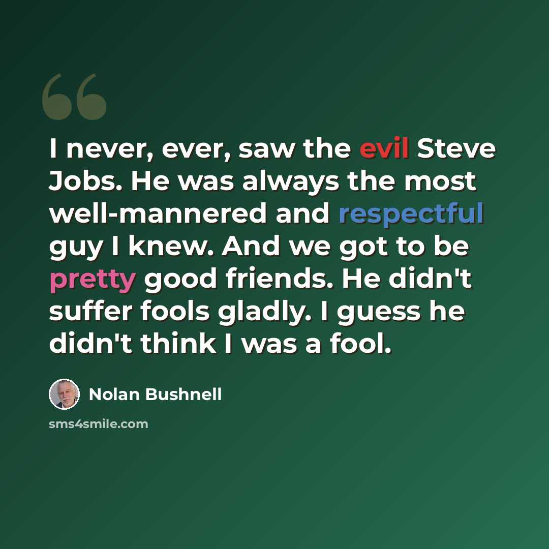 “I never, ever, saw the evil Steve Jobs. He was always the most well-mannered and respectful guy I knew. And we got to be pretty good friends. He didn't suffer fools gladly. I guess he didn't think I was a fool.” quote by Nolan Bushnell