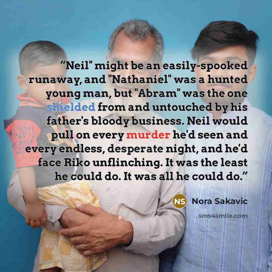 “Neil" might be an easily-spooked runaway, and "Nathaniel" was a hunted young man, but "Abram" was the one shielded from and untouched by his father's bloody business. Neil would pull on every murder he'd seen and every endless, desperate night, and he'd face Riko unflinching. It was the least he…” quote by Nora Sakavic