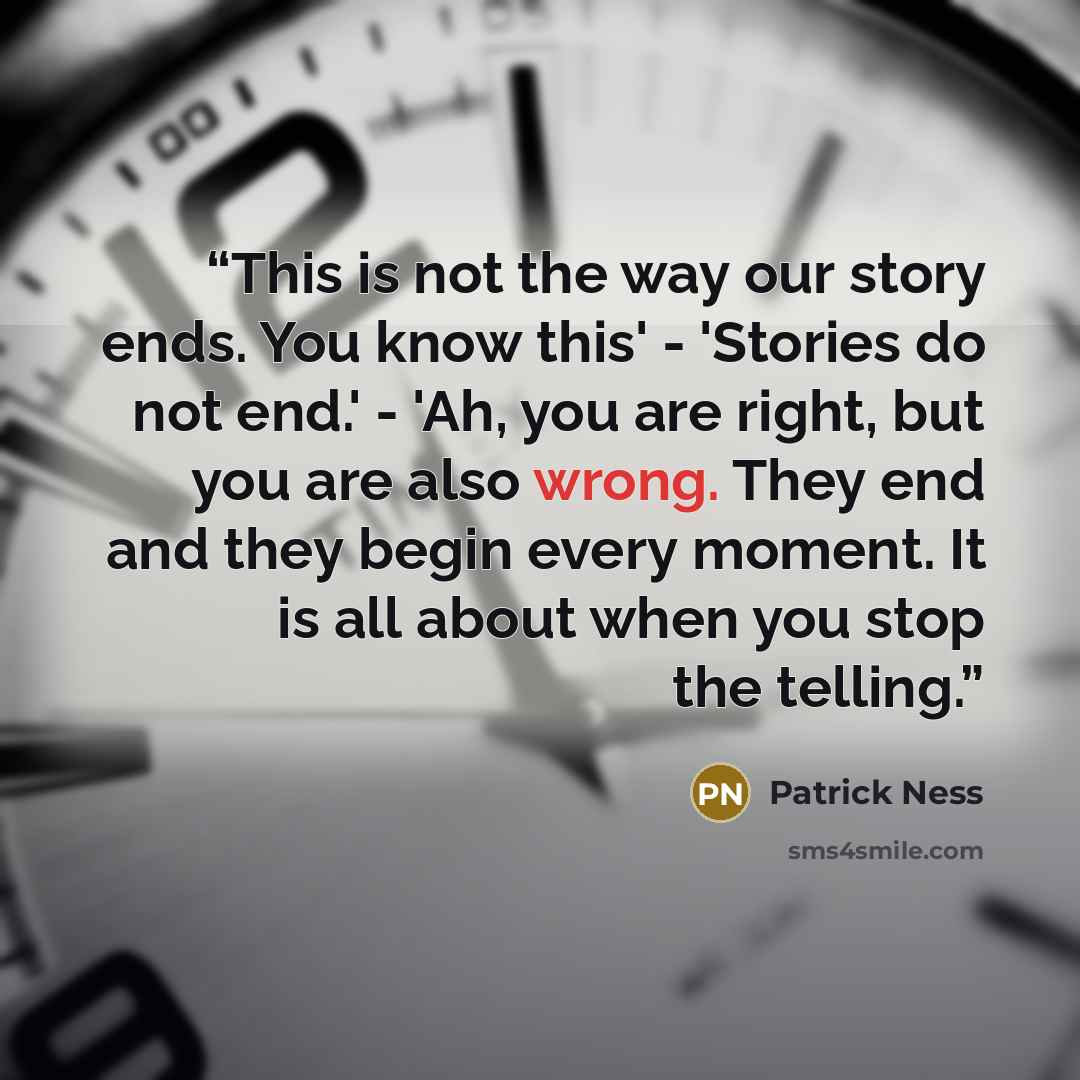 “This is not the way our story ends. You know this' - 'Stories do not end.' - 'Ah, you are right, but you are also wrong. They end and they begin every moment. It is all about when you stop the telling.” quote by Patrick Ness