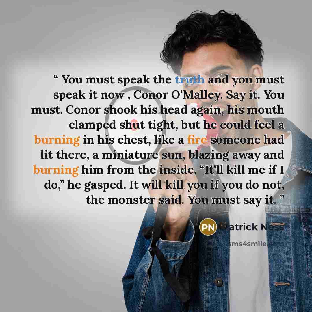 “You must speak the truth and you must speak it now , Conor O'Malley. Say it. You must. Conor shook his head again, his mouth clamped shut tight, but he could feel a burning in his chest, like a fire someone had lit there, a miniature sun, blazing away and burning him from the inside. “It'll kill…” quote by Patrick Ness