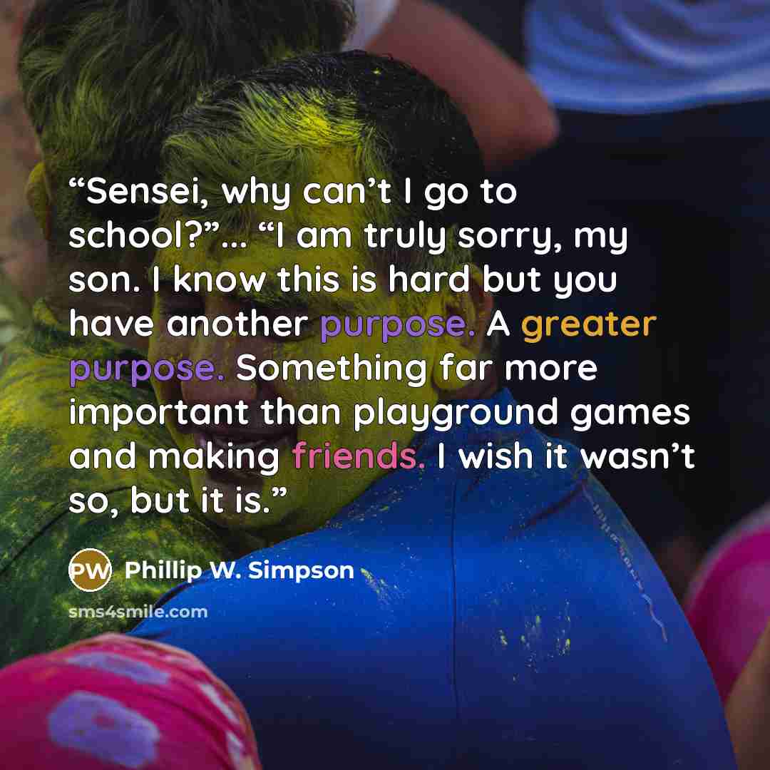 “Sensei, why can’t I go to school?”... “I am truly sorry, my son. I know this is hard but you have another purpose. A greater purpose. Something far more important than playground games and making friends. I wish it wasn’t so, but it is.” quote by Phillip W. Simpson