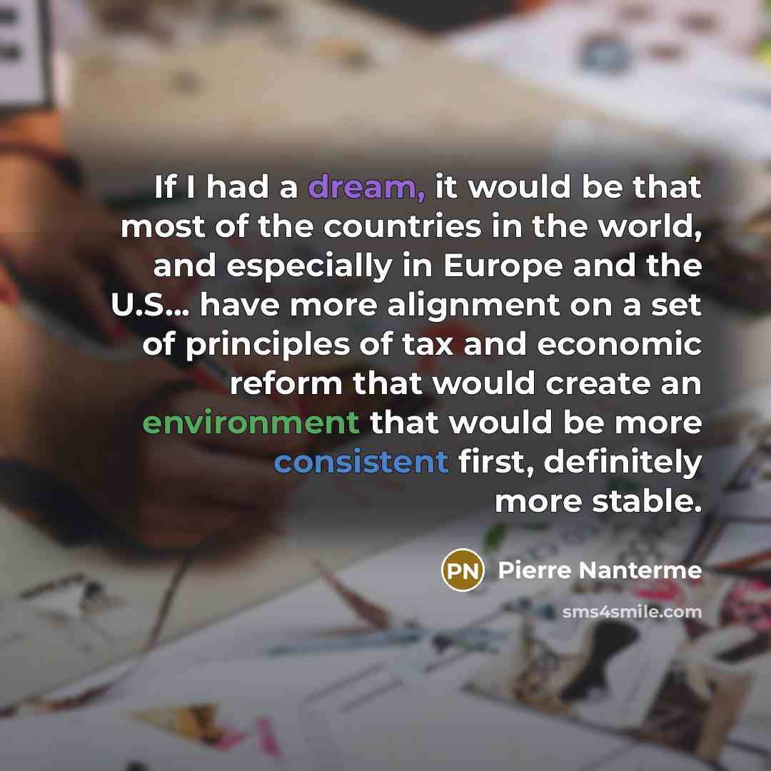 “If I had a dream, it would be that most of the countries in the world, and especially in Europe and the U.S... have more alignment on a set of principles of tax and economic reform that would create an environment that would be more consistent first, definitely more stable.” quote by Pierre Nanterme