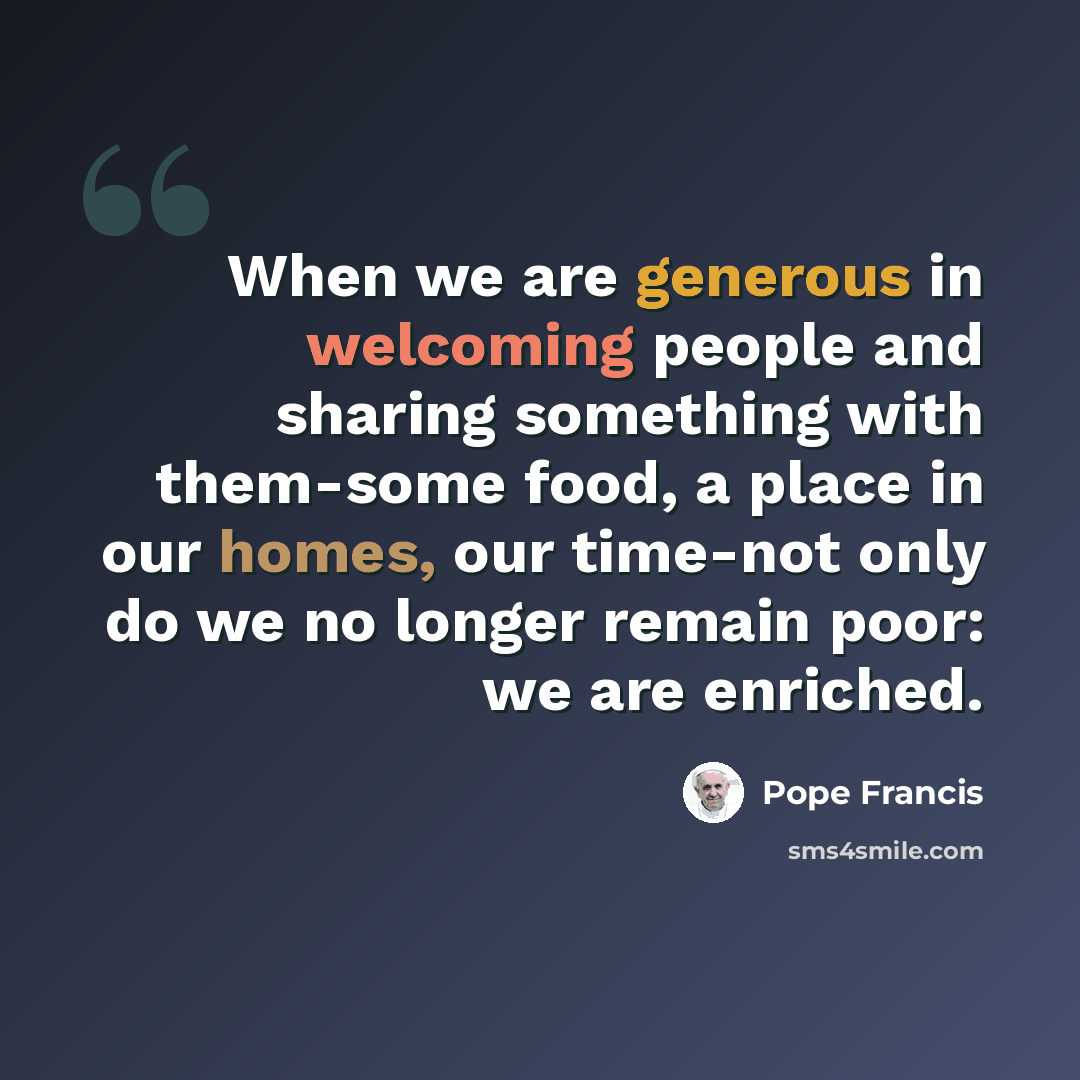 “When we are generous in welcoming people and sharing something with them-some food, a place in our homes, our time-not only do we no longer remain poor: we are enriched.” quote by Pope Francis