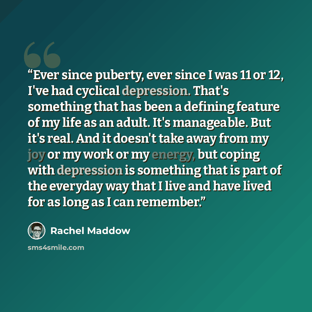 “Ever since puberty, ever since I was 11 or 12, I've had cyclical depression. That's something that has been a defining feature of my life as an adult. It's manageable. But it's real. And it doesn't take away from my joy or my work or my energy, but coping with depression is something that is part…” quote by Rachel Maddow
