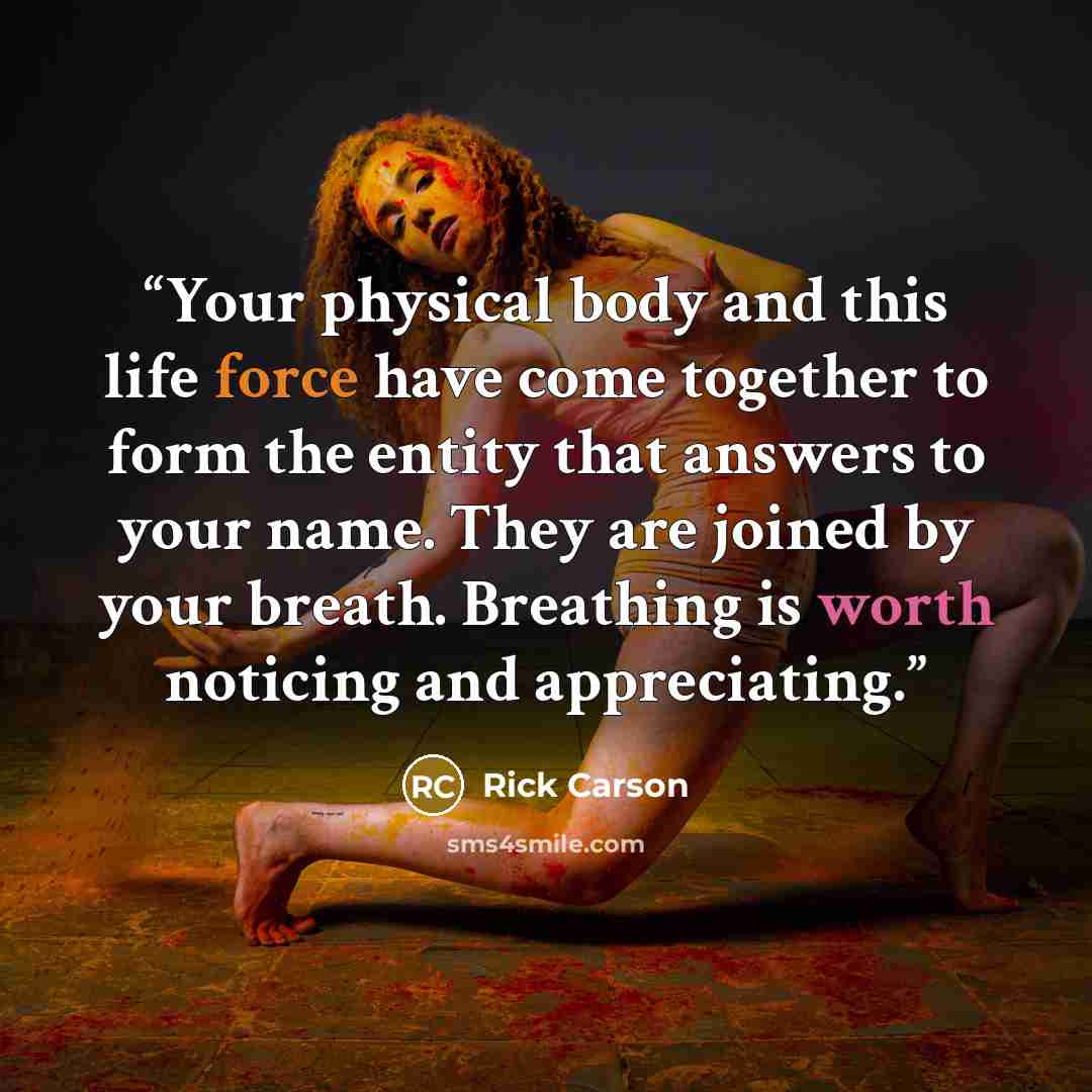 “Your physical body and this life force have come together to form the entity that answers to your name. They are joined by your breath. Breathing is worth noticing and appreciating.” quote by Rick Carson